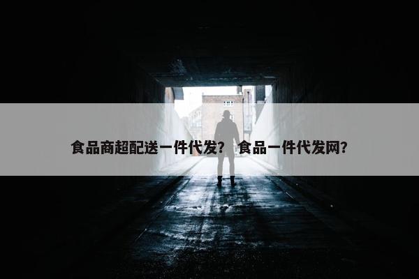 食品商超配送一件代发？ 食品一件代发网？