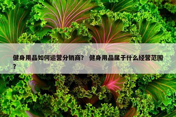 健身用品如何运营分销商？ 健身用品属于什么经营范围？