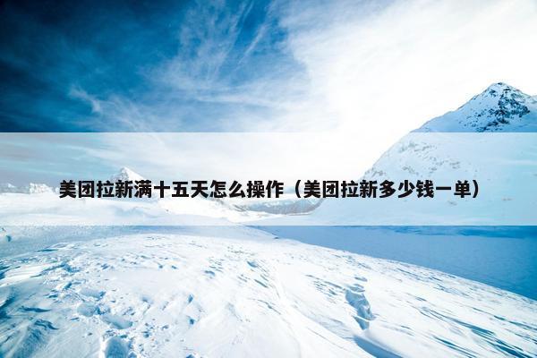 美团拉新满十五天怎么操作（美团拉新多少钱一单）