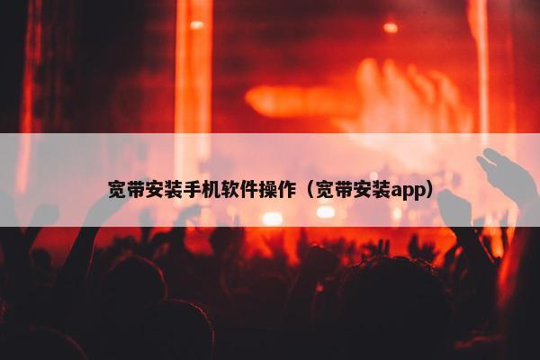 宽带安装手机软件操作（宽带安装app）