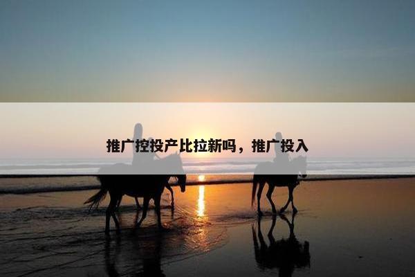 推广控投产比拉新吗，推广投入
