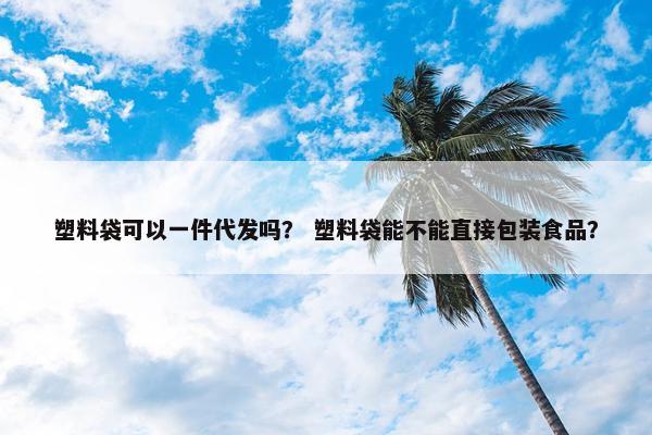 塑料袋可以一件代发吗？ 塑料袋能不能直接包装食品？