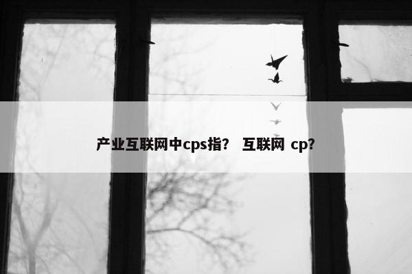 产业互联网中cps指？ 互联网 cp？