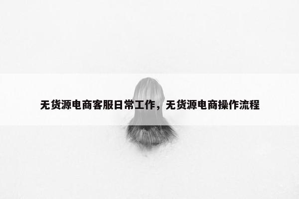 无货源电商客服日常工作，无货源电商操作流程
