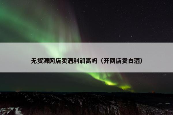 无货源网店卖酒利润高吗（开网店卖白酒）