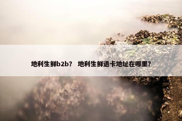 地利生鲜b2b？ 地利生鲜退卡地址在哪里？