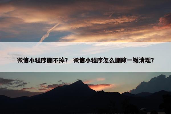 微信小程序删不掉？ 微信小程序怎么删除一键清理？