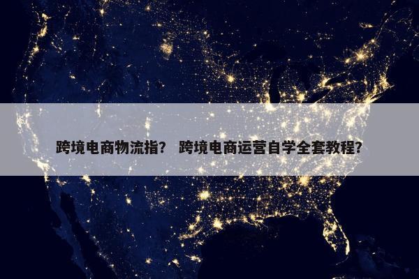跨境电商物流指？ 跨境电商运营自学全套教程？