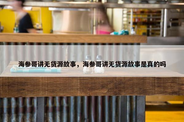 海参哥讲无货源故事，海参哥讲无货源故事是真的吗