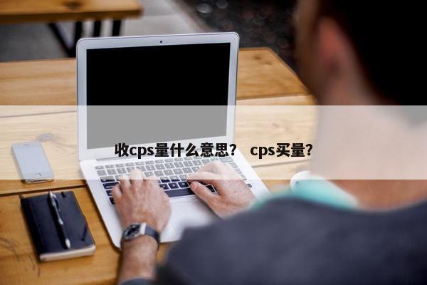收cps量什么意思？ cps买量？