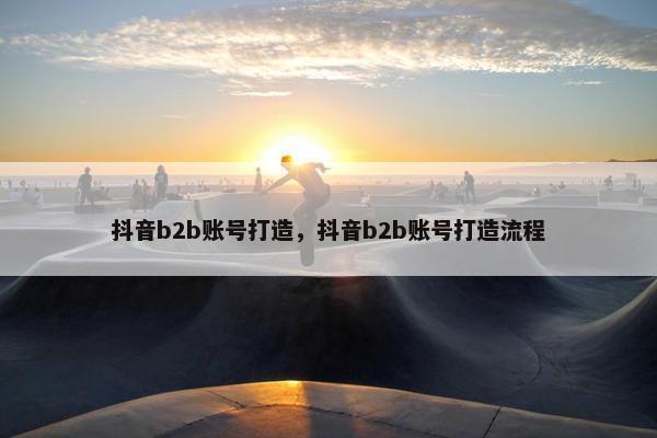 抖音b2b账号打造，抖音b2b账号打造流程