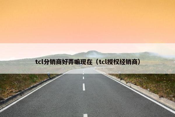 tcl分销商好弄嘛现在（tcl授权经销商）