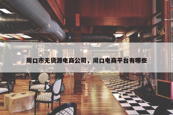 周口市无货源电商公司，周口电商平台有哪些