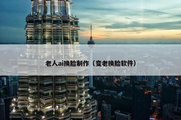 老人ai换脸制作（变老换脸软件）