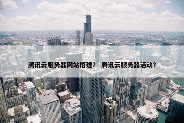 腾讯云服务器网站搭建？ 腾讯云服务器活动？