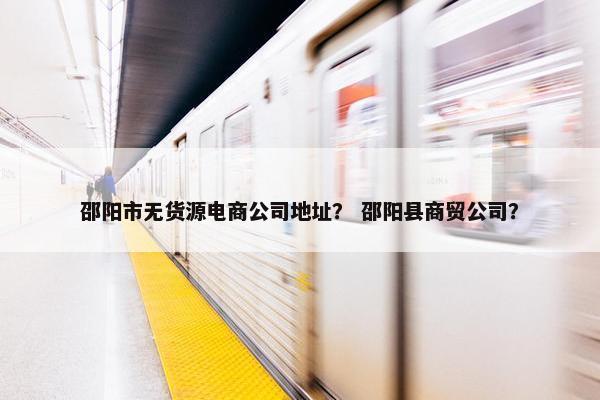 邵阳市无货源电商公司地址？ 邵阳县商贸公司？