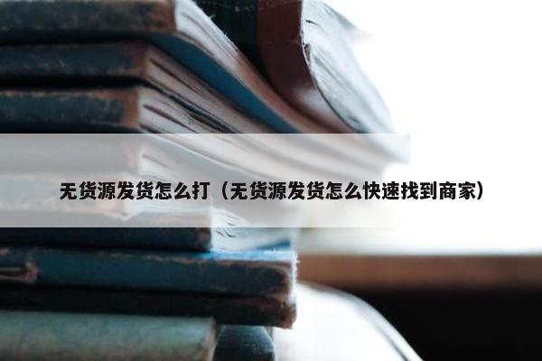 无货源发货怎么打（无货源发货怎么快速找到商家）