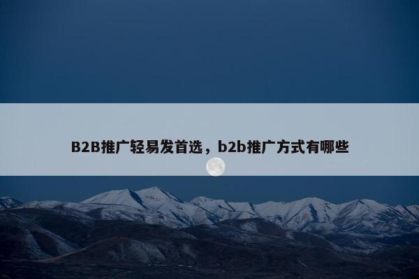 B2B推广轻易发首选，b2b推广方式有哪些