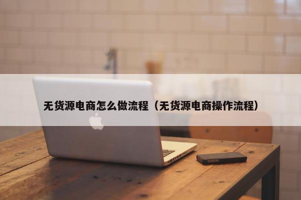 无货源电商怎么做流程（无货源电商操作流程）