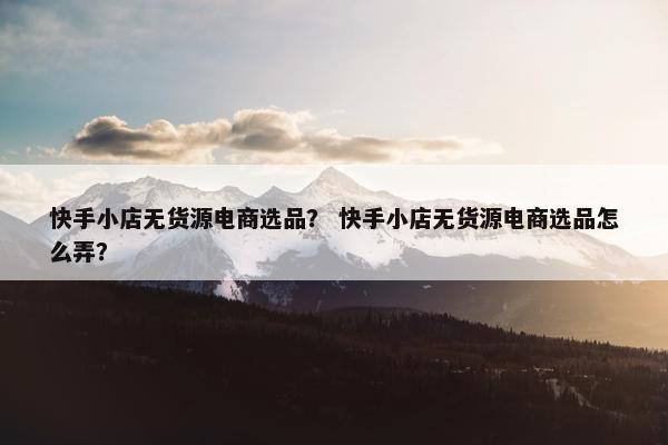 快手小店无货源电商选品？ 快手小店无货源电商选品怎么弄？