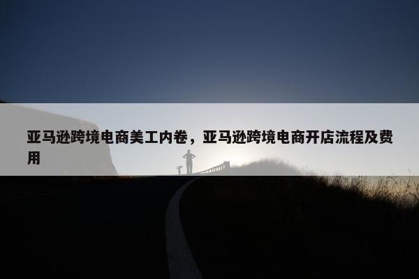 亚马逊跨境电商美工内卷，亚马逊跨境电商开店流程及费用