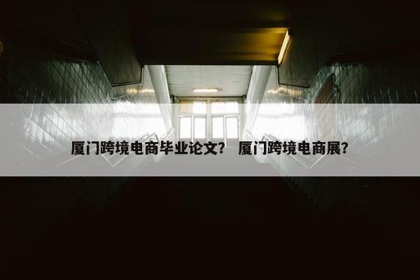 厦门跨境电商毕业论文？ 厦门跨境电商展？