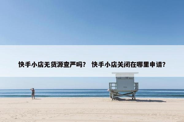 快手小店无货源查严吗？ 快手小店关闭在哪里申请？