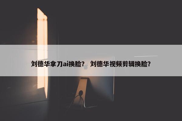 刘德华拿刀ai换脸？ 刘德华视频剪辑换脸？