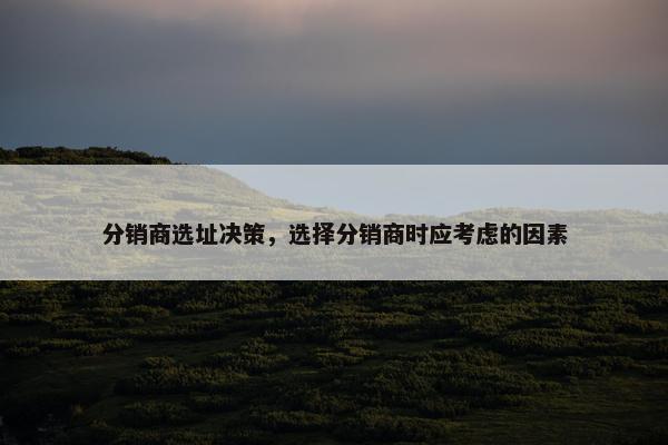 分销商选址决策，选择分销商时应考虑的因素
