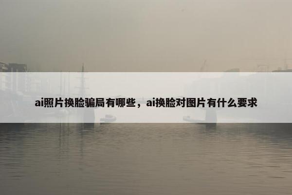 ai照片换脸骗局有哪些，ai换脸对图片有什么要求