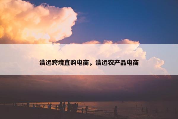 清远跨境直购电商，清远农产品电商