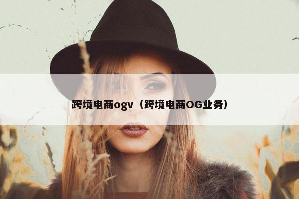 跨境电商ogv（跨境电商OG业务）