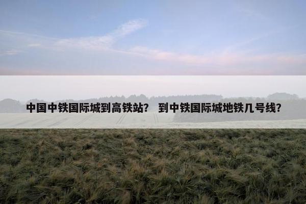 中国中铁国际城到高铁站？ 到中铁国际城地铁几号线？