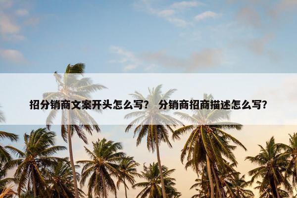 招分销商文案开头怎么写？ 分销商招商描述怎么写？