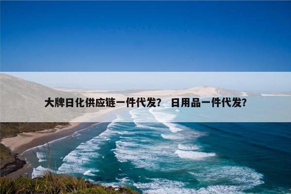 大牌日化供应链一件代发？ 日用品一件代发？