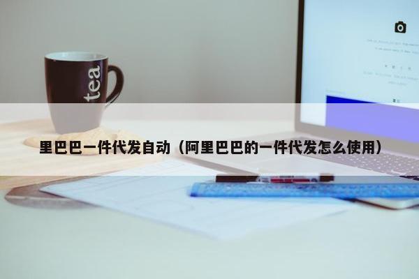 里巴巴一件代发自动（阿里巴巴的一件代发怎么使用）