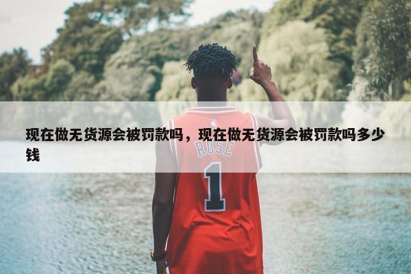 现在做无货源会被罚款吗，现在做无货源会被罚款吗多少钱