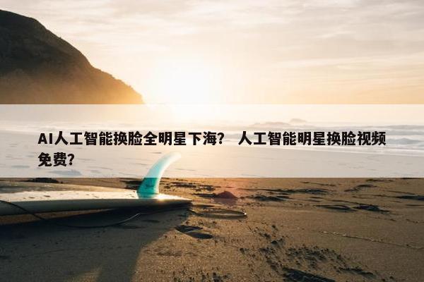AI人工智能换脸全明星下海？ 人工智能明星换脸视频免费？