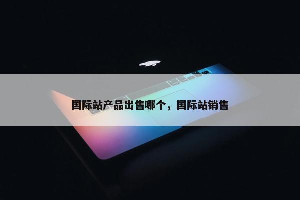 国际站产品出售哪个，国际站销售