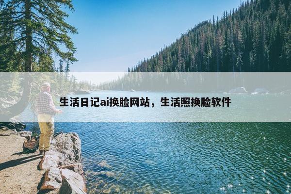 生活日记ai换脸网站，生活照换脸软件
