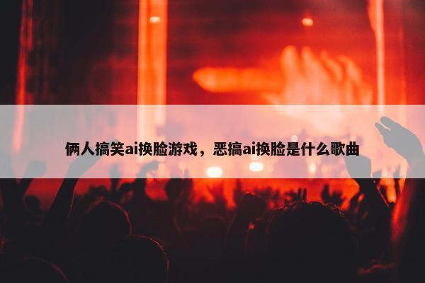 俩人搞笑ai换脸游戏，恶搞ai换脸是什么歌曲