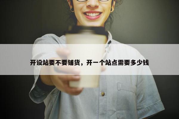 开设站要不要铺货，开一个站点需要多少钱