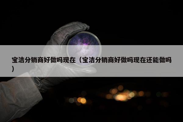 宝洁分销商好做吗现在（宝洁分销商好做吗现在还能做吗）