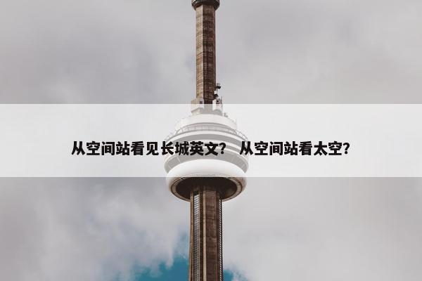 从空间站看见长城英文？ 从空间站看太空？