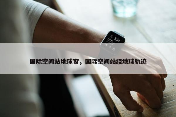 国际空间站地球窗，国际空间站绕地球轨迹