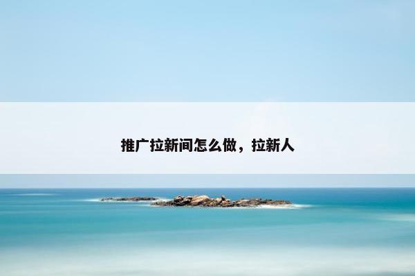 推广拉新间怎么做，拉新人