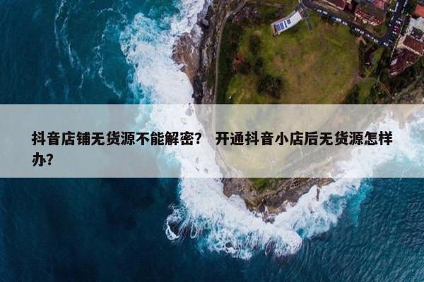 抖音店铺无货源不能解密？ 开通抖音小店后无货源怎样办？