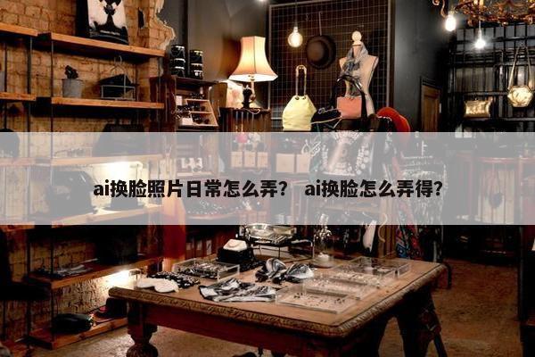 ai换脸照片日常怎么弄？ ai换脸怎么弄得？