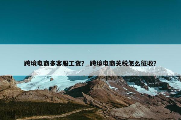 跨境电商多客服工资？ 跨境电商关税怎么征收？