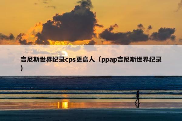 吉尼斯世界纪录cps更高人（ppap吉尼斯世界纪录）